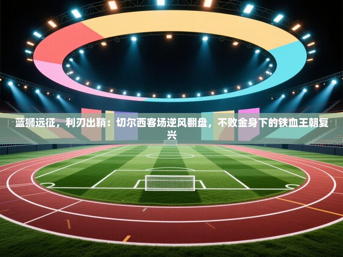 蓝狮远征，利刃出鞘：切尔西客场逆风翻盘，不败金身下的铁血王朝复兴