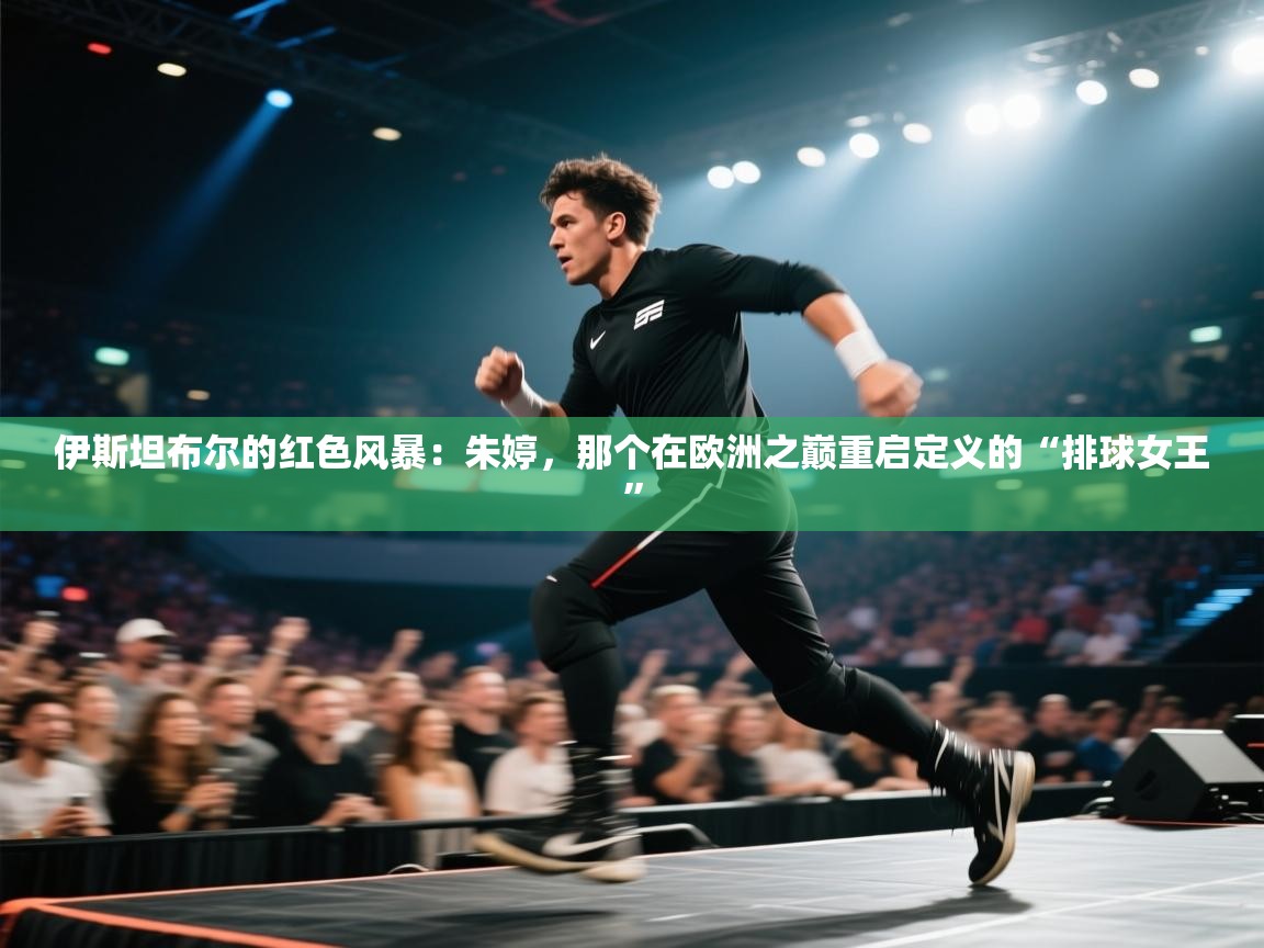 伊斯坦布尔的红色风暴：朱婷，那个在欧洲之巅重启定义的“排球女王”  第2张