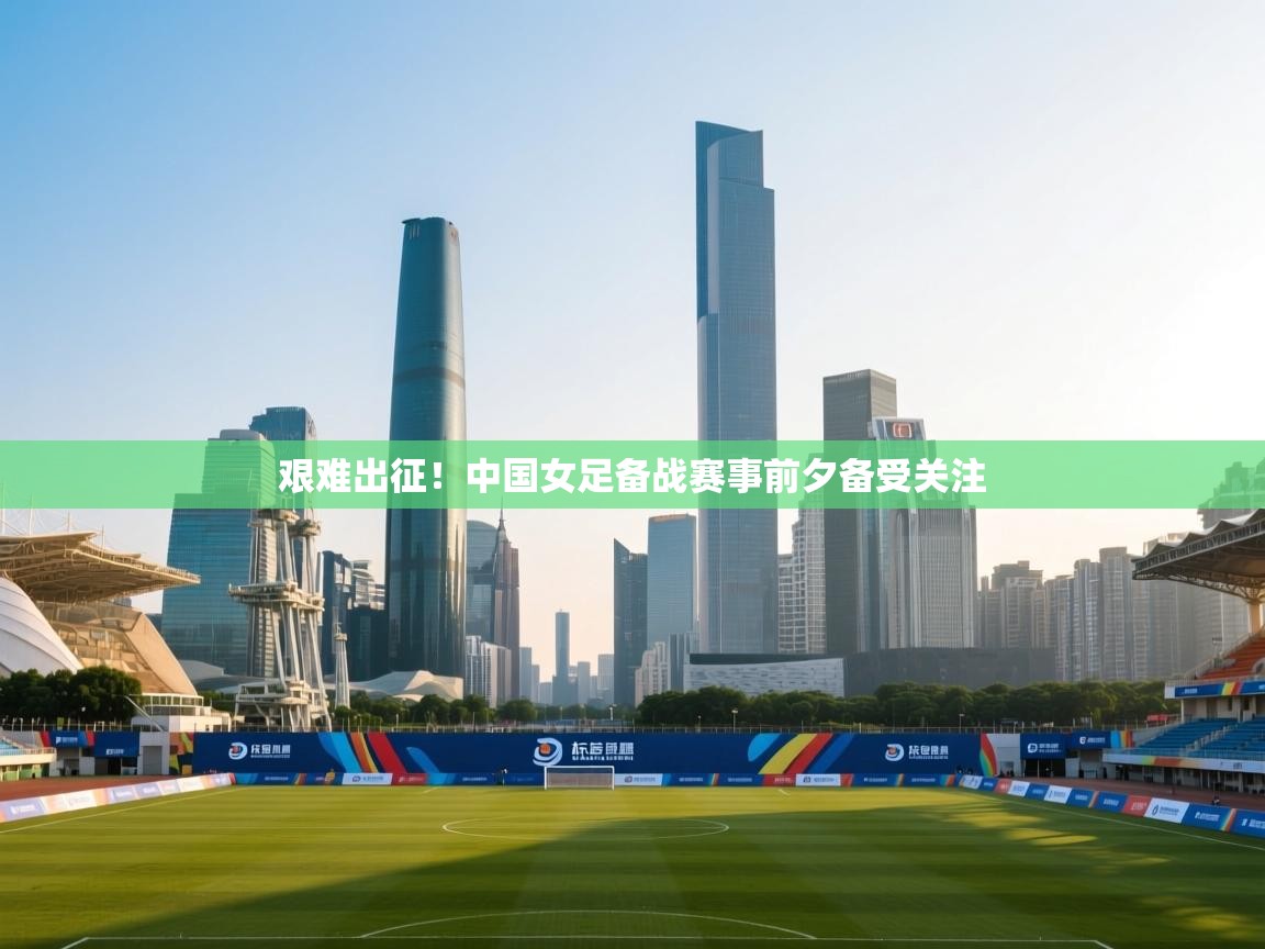 艰难出征！中国女足备战赛事前夕备受关注
